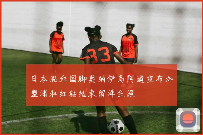 日本混血国脚奥纳伊乌阿道宣布加盟浦和红钻结束留洋生涯