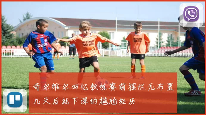 奇尔维尔回忆教练赛前摆烂无布置几天后就下课的尴尬经历