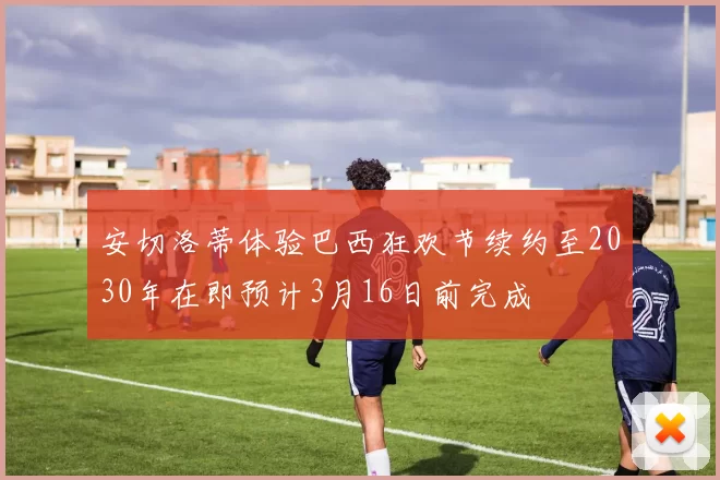 安切洛蒂体验巴西狂欢节续约至2030年在即预计3月16日前完成