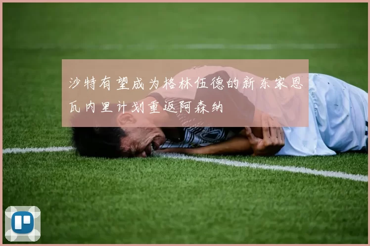 沙特有望成为格林伍德的新东家恩瓦内里计划重返阿森纳