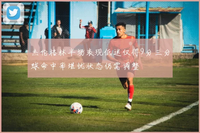 杰伦格林半场表现低迷仅得9分三分球命中率堪忧状态仍需调整