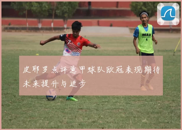 皮耶罗点评意甲球队欧冠表现期待未来提升与进步